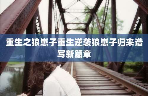 重生之狼崽子重生逆袭狼崽子归来谱写新篇章