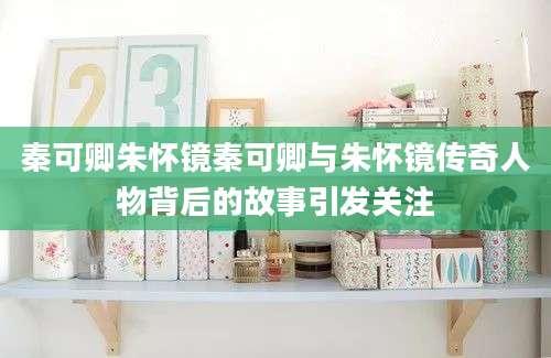 秦可卿朱怀镜秦可卿与朱怀镜传奇人物背后的故事引发关注
