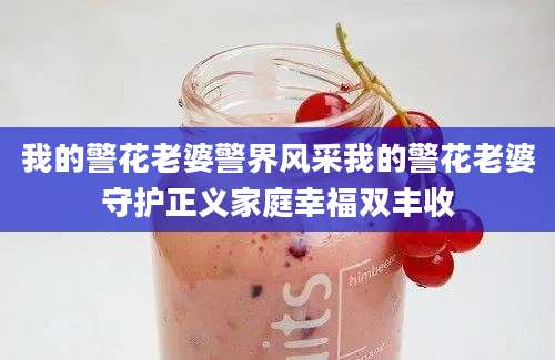 我的警花老婆警界风采我的警花老婆守护正义家庭幸福双丰收
