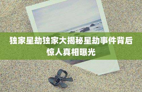 独家星劫独家大揭秘星劫事件背后惊人真相曝光