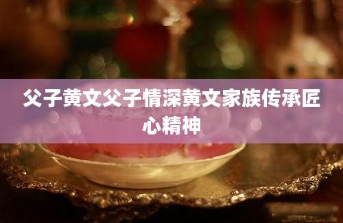 父子黄文父子情深黄文家族传承匠心精神