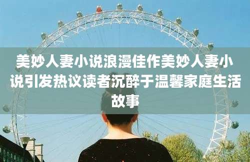 美妙人妻小说浪漫佳作美妙人妻小说引发热议读者沉醉于温馨家庭生活故事