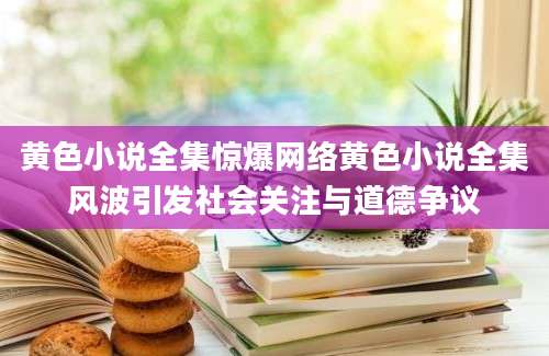 黄色小说全集惊爆网络黄色小说全集风波引发社会关注与道德争议