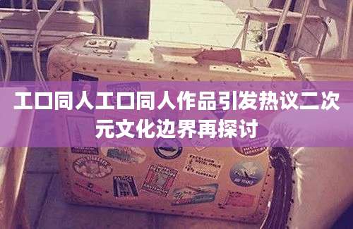 工口同人工口同人作品引发热议二次元文化边界再探讨