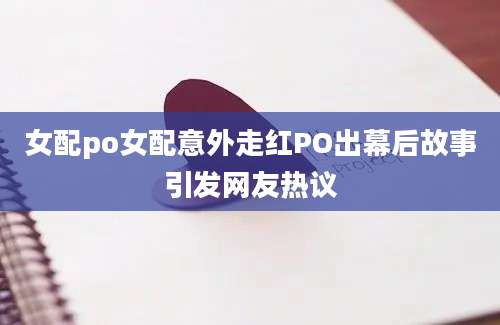 女配po女配意外走红PO出幕后故事引发网友热议