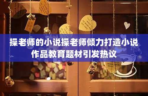操老师的小说操老师倾力打造小说作品教育题材引发热议