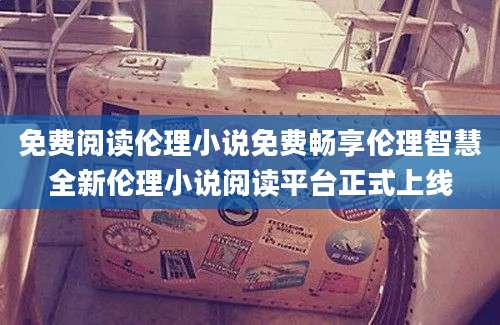 免费阅读伦理小说免费畅享伦理智慧全新伦理小说阅读平台正式上线