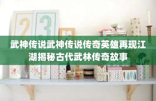 武神传说武神传说传奇英雄再现江湖揭秘古代武林传奇故事