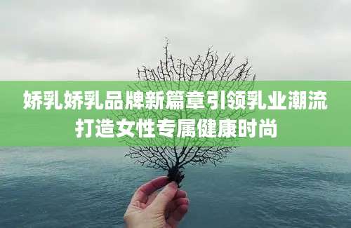 娇乳娇乳品牌新篇章引领乳业潮流打造女性专属健康时尚