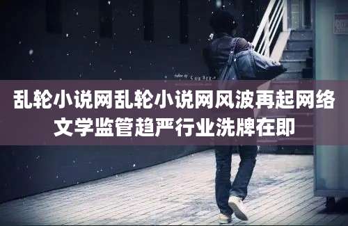 乱轮小说网乱轮小说网风波再起网络文学监管趋严行业洗牌在即