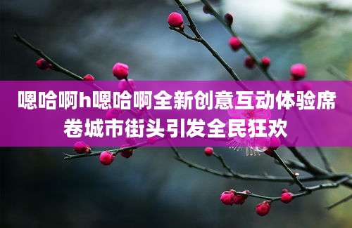 嗯哈啊h嗯哈啊全新创意互动体验席卷城市街头引发全民狂欢