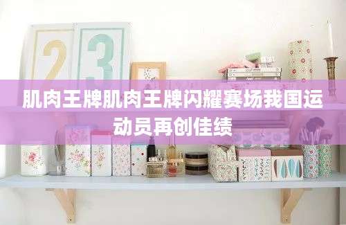 肌肉王牌肌肉王牌闪耀赛场我国运动员再创佳绩
