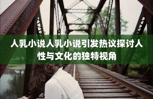 人乳小说人乳小说引发热议探讨人性与文化的独特视角