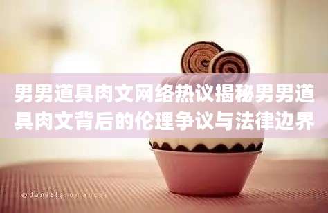 男男道具肉文网络热议揭秘男男道具肉文背后的伦理争议与法律边界