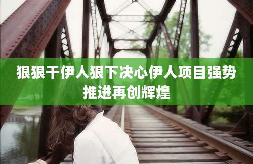 狠狠干伊人狠下决心伊人项目强势推进再创辉煌