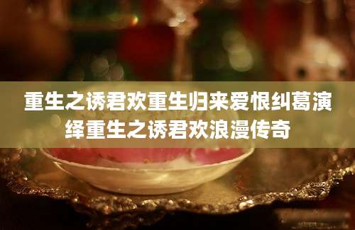 重生之诱君欢重生归来爱恨纠葛演绎重生之诱君欢浪漫传奇