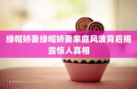 绿帽娇妻绿帽娇妻家庭风波背后揭露惊人真相
