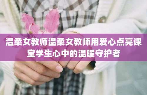 温柔女教师温柔女教师用爱心点亮课堂学生心中的温暖守护者