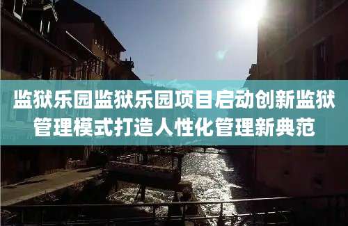 监狱乐园监狱乐园项目启动创新监狱管理模式打造人性化管理新典范