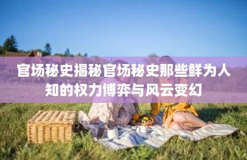官场秘史揭秘官场秘史那些鲜为人知的权力博弈与风云变幻