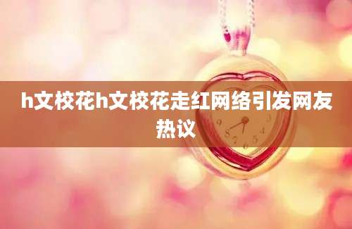 h文校花h文校花走红网络引发网友热议