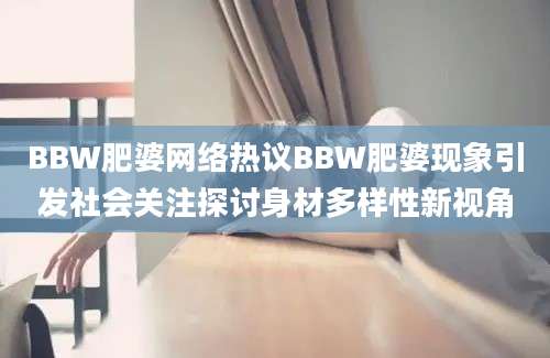 BBW肥婆网络热议BBW肥婆现象引发社会关注探讨身材多样性新视角
