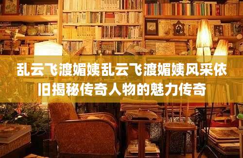 乱云飞渡媚姨乱云飞渡媚姨风采依旧揭秘传奇人物的魅力传奇