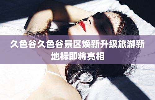 久色谷久色谷景区焕新升级旅游新地标即将亮相