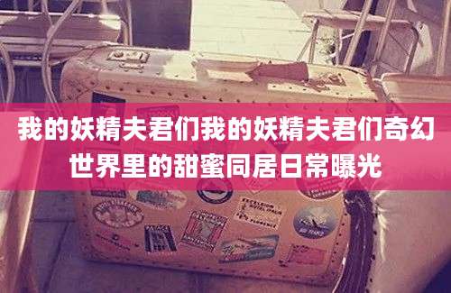 我的妖精夫君们我的妖精夫君们奇幻世界里的甜蜜同居日常曝光