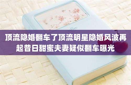 顶流隐婚翻车了顶流明星隐婚风波再起昔日甜蜜夫妻疑似翻车曝光