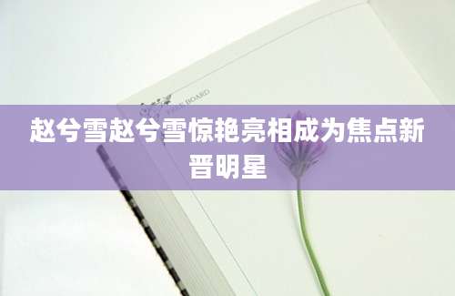 赵兮雪赵兮雪惊艳亮相成为焦点新晋明星