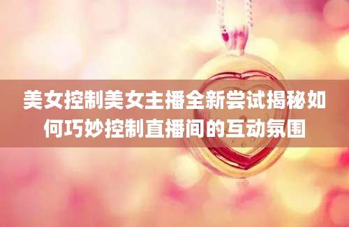 美女控制美女主播全新尝试揭秘如何巧妙控制直播间的互动氛围