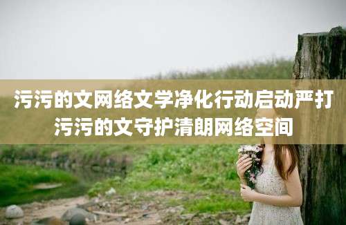 污污的文网络文学净化行动启动严打污污的文守护清朗网络空间
