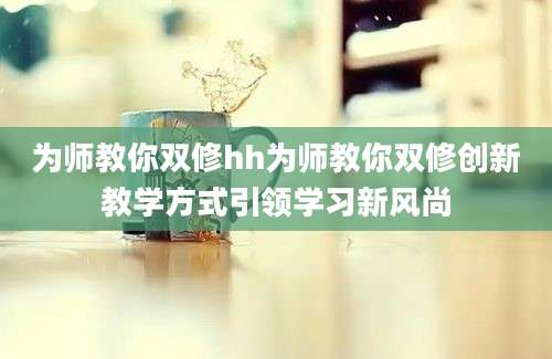 为师教你双修hh为师教你双修创新教学方式引领学习新风尚