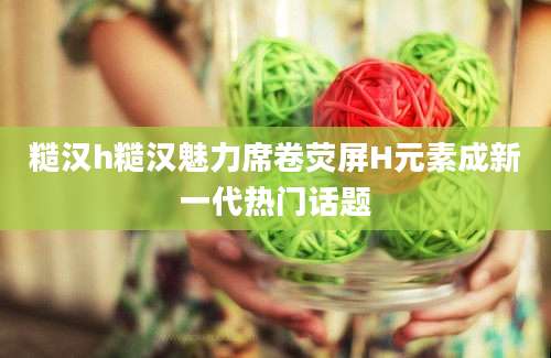 糙汉h糙汉魅力席卷荧屏H元素成新一代热门话题