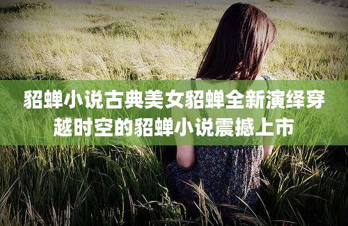 貂蝉小说古典美女貂蝉全新演绎穿越时空的貂蝉小说震撼上市