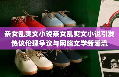 亲女乱爽文小说亲女乱爽文小说引发热议伦理争议与网络文学新潮流