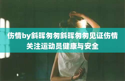 伤情by斜晖匆匆斜晖匆匆见证伤情关注运动员健康与安全