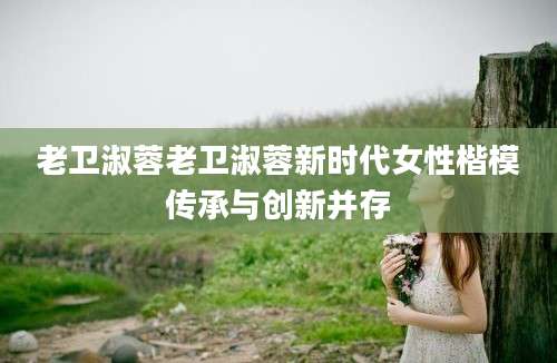 老卫淑蓉老卫淑蓉新时代女性楷模传承与创新并存