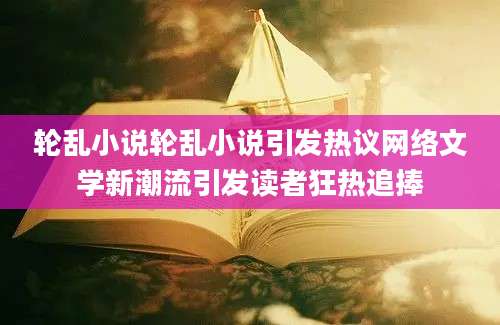 轮乱小说轮乱小说引发热议网络文学新潮流引发读者狂热追捧