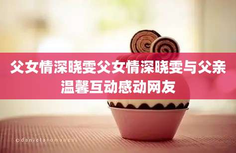 父女情深晓雯父女情深晓雯与父亲温馨互动感动网友