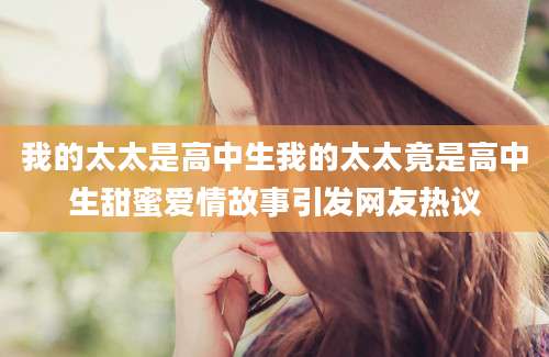 我的太太是高中生我的太太竟是高中生甜蜜爱情故事引发网友热议
