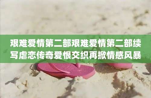 艰难爱情第二部艰难爱情第二部续写虐恋传奇爱恨交织再掀情感风暴