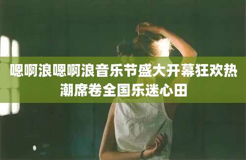嗯啊浪嗯啊浪音乐节盛大开幕狂欢热潮席卷全国乐迷心田