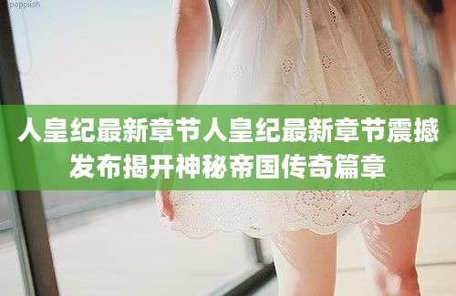 人皇纪最新章节人皇纪最新章节震撼发布揭开神秘帝国传奇篇章
