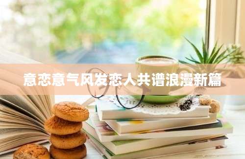意恋意气风发恋人共谱浪漫新篇