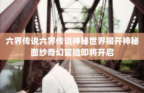 六界传说六界传说神秘世界揭开神秘面纱奇幻冒险即将开启