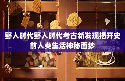 野人时代野人时代考古新发现揭开史前人类生活神秘面纱