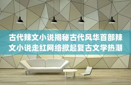 古代辣文小说揭秘古代风华首部辣文小说走红网络掀起复古文学热潮