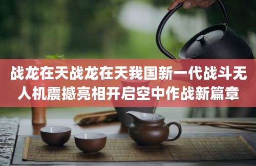 战龙在天战龙在天我国新一代战斗无人机震撼亮相开启空中作战新篇章